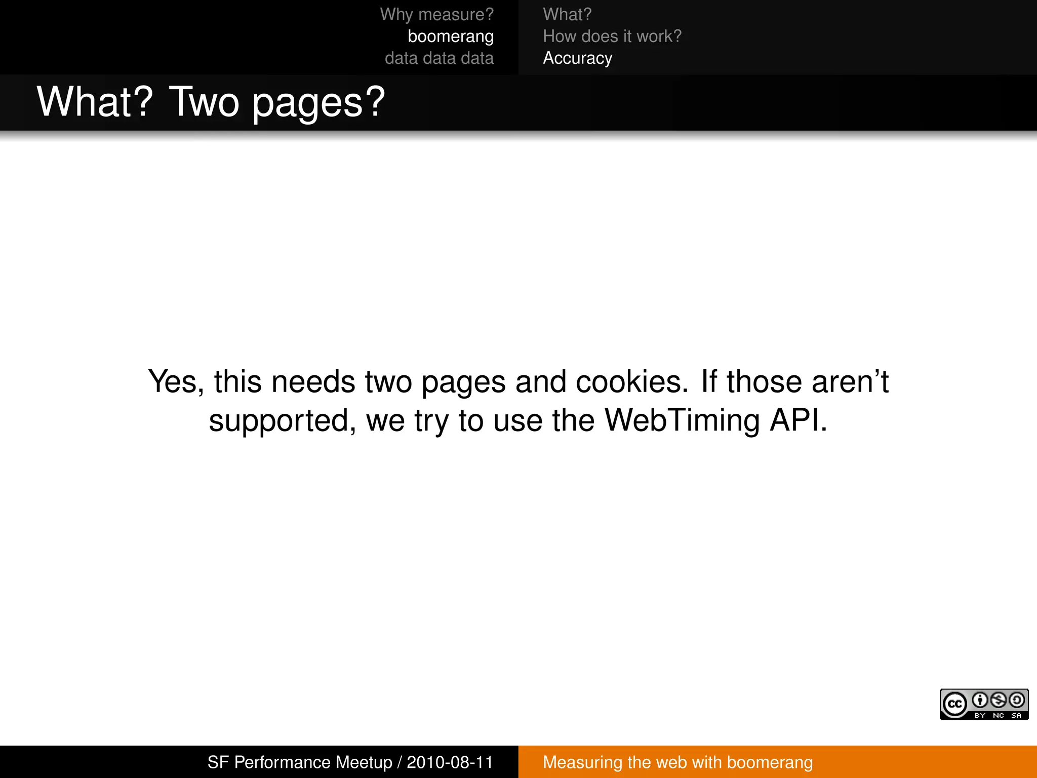 Why measure?     What?
                                boomerang     How does it work?
                             data data data   Accuracy


What? Two pages?




     Yes, this needs two pages and cookies. If those aren’t
         supported, we try to use the WebTiming API.




         SF Performance Meetup / 2010-08-11   Measuring the web with boomerang
 