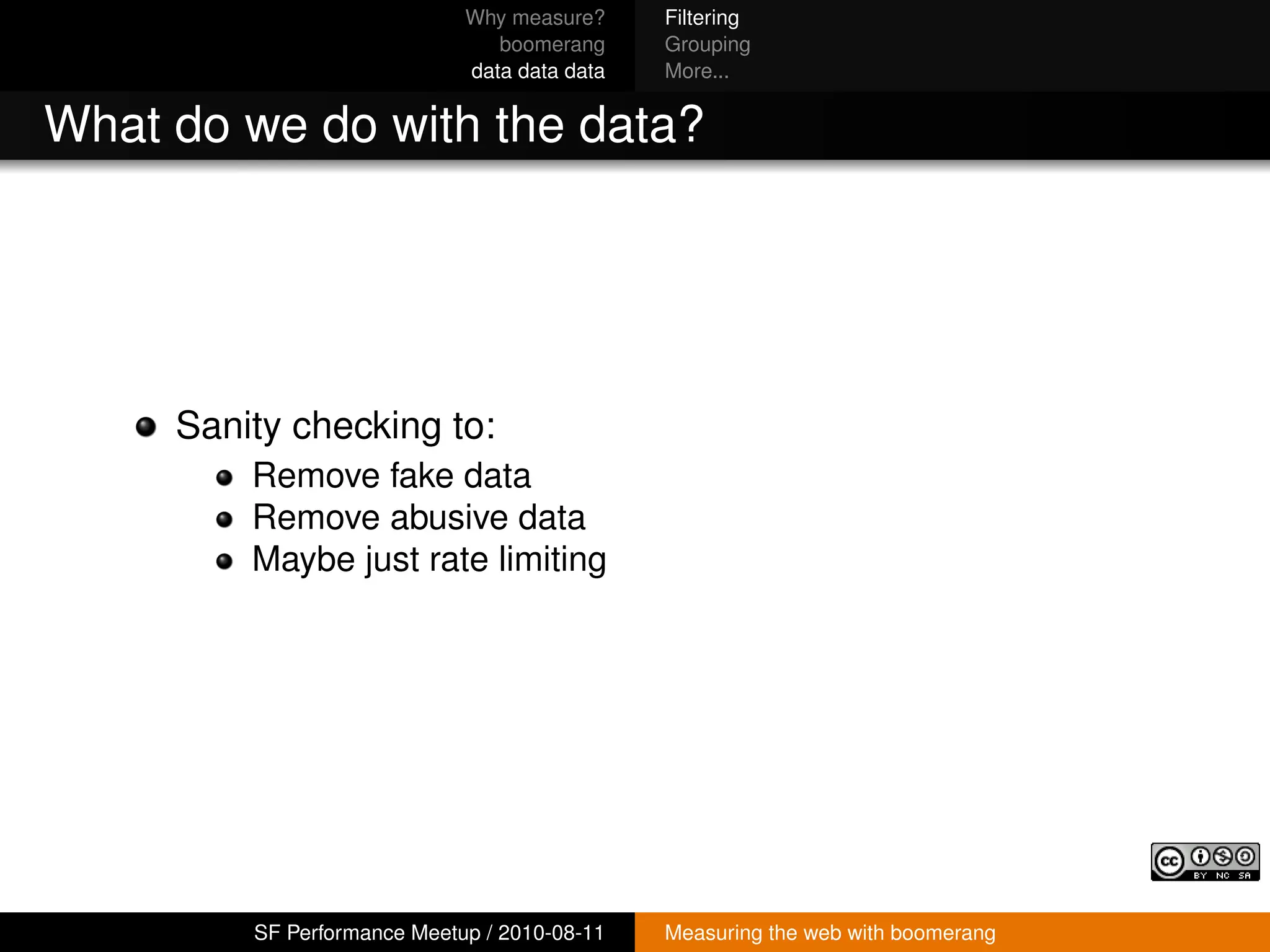 Why measure?     Filtering
                                boomerang     Grouping
                             data data data   More...


What do we do with the data?




     Sanity checking to:
         Remove fake data
         Remove abusive data
         Maybe just rate limiting




         SF Performance Meetup / 2010-08-11   Measuring the web with boomerang
 