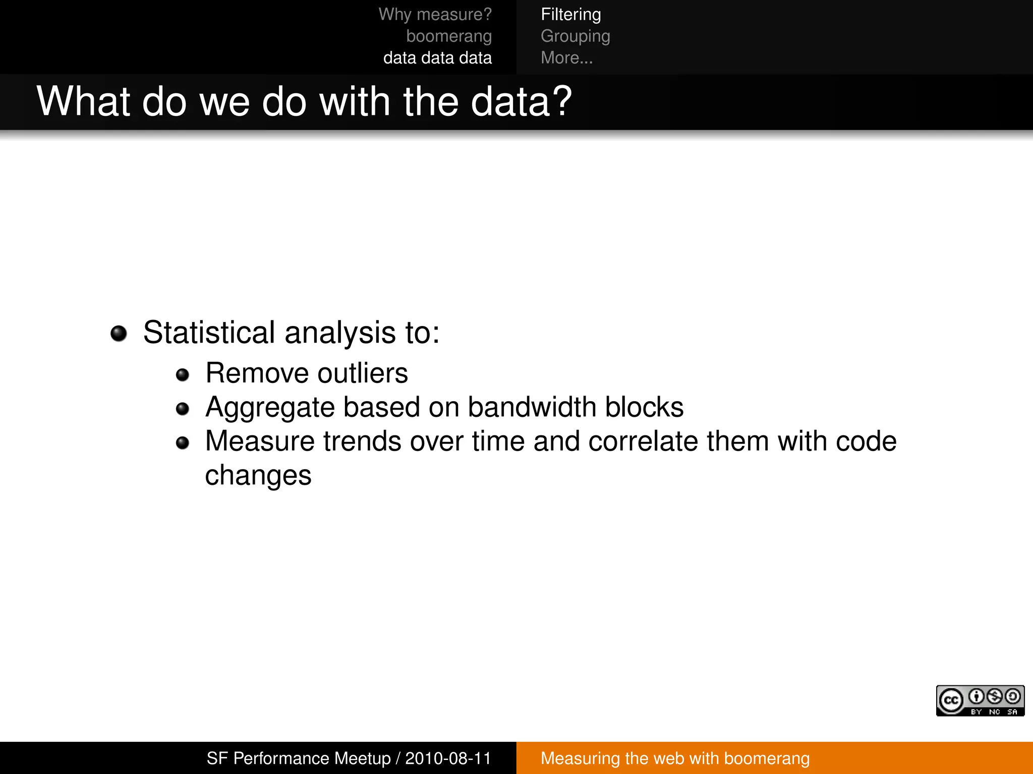 Why measure?     Filtering
                                 boomerang     Grouping
                              data data data   More...


What do we do with the data?




     Statistical analysis to:
          Remove outliers
          Aggregate based on bandwidth blocks
          Measure trends over time and correlate them with code
          changes




          SF Performance Meetup / 2010-08-11   Measuring the web with boomerang
 