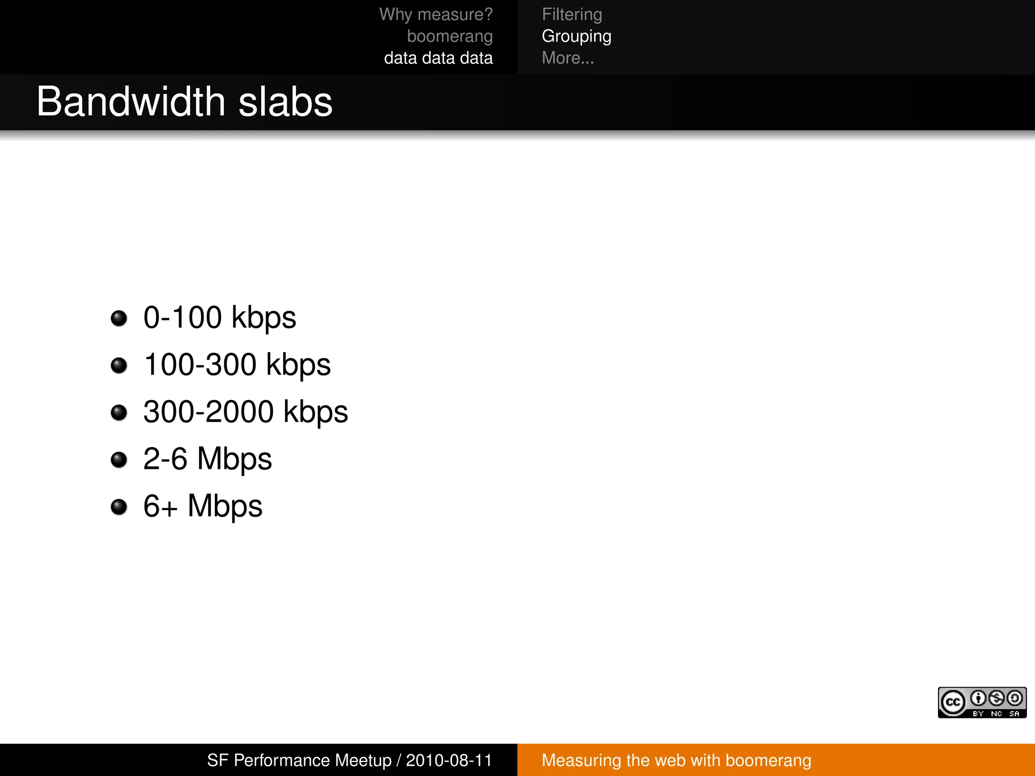Why measure?     Filtering
                                boomerang     Grouping
                             data data data   More...


Bandwidth slabs




     0-100 kbps
     100-300 kbps
     300-2000 kbps
     2-6 Mbps
     6+ Mbps




         SF Performance Meetup / 2010-08-11   Measuring the web with boomerang
 