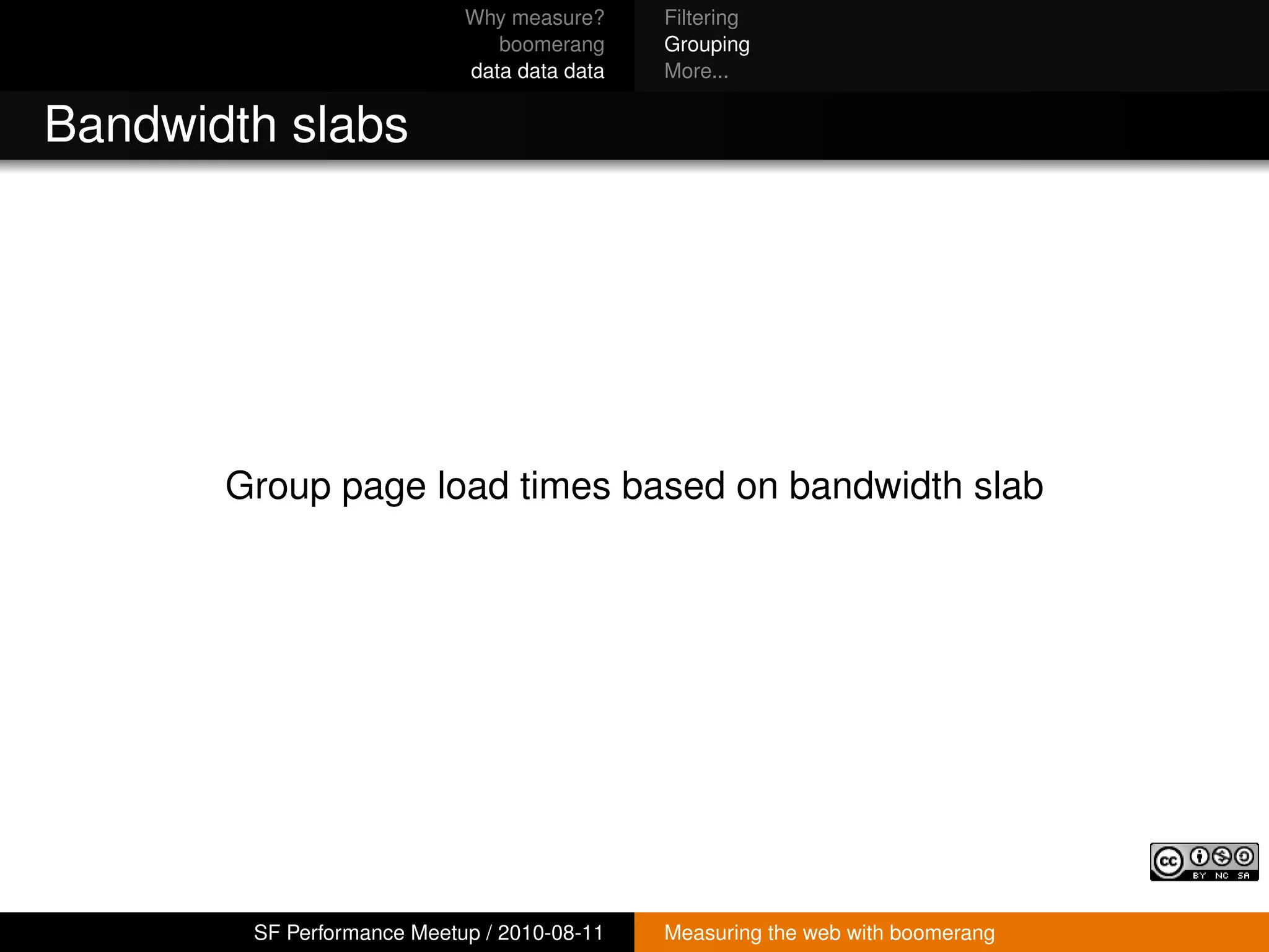 Why measure?     Filtering
                               boomerang     Grouping
                            data data data   More...


Bandwidth slabs




       Group page load times based on bandwidth slab




        SF Performance Meetup / 2010-08-11   Measuring the web with boomerang
 