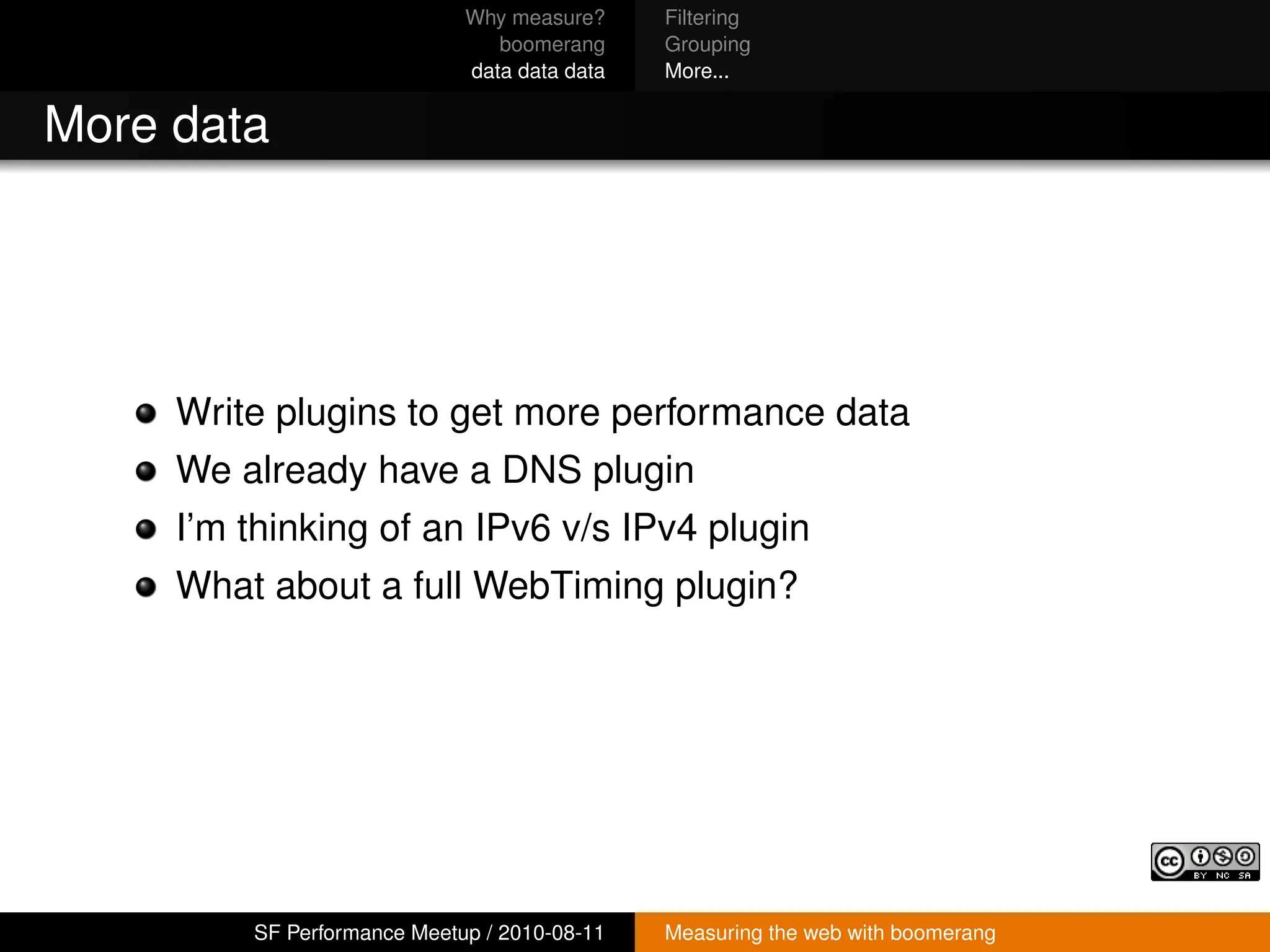 Why measure?     Filtering
                                boomerang     Grouping
                             data data data   More...


More data




     Write plugins to get more performance data
     We already have a DNS plugin
     I’m thinking of an IPv6 v/s IPv4 plugin
     What about a full WebTiming plugin?




         SF Performance Meetup / 2010-08-11   Measuring the web with boomerang
 