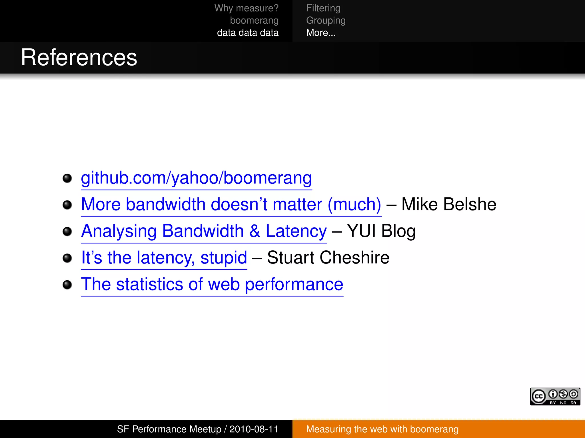 Why measure?     Filtering
                                boomerang     Grouping
                             data data data   More...


References




     github.com/yahoo/boomerang
     More bandwidth doesn’t matter (much) – Mike Belshe
     Analysing Bandwidth & Latency – YUI Blog
     It’s the latency, stupid – Stuart Cheshire
     The statistics of web performance




         SF Performance Meetup / 2010-08-11   Measuring the web with boomerang
 