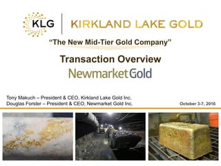 Click to edit Master title style
• Click to edit Master
text styles
– Second level
• Third level
– Fourth level
» Fifth level
• Click to edit Master
text styles
– Second level
• Third level
– Fourth level
» Fifth level
TSX:KLG 1 klgold.com
October 3-7, 2016
“The New Mid-Tier Gold Company”
Transaction Overview
Tony Makuch – President & CEO, Kirkland Lake Gold Inc.
Douglas Forster – President & CEO, Newmarket Gold Inc.
 