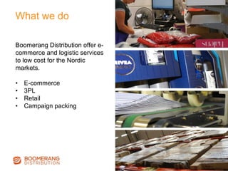 Boomerang Distribution offer e-
commerce and logistic services
to low cost for the Nordic
markets.
•  E-commerce
•  3PL
•  Retail
•  Campaign packing
What we do
 