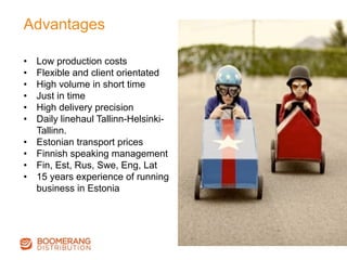 Advantages
•  Low production costs
•  Flexible and client orientated
•  High volume in short time
•  Just in time
•  High delivery precision
•  Daily linehaul Tallinn-Helsinki-
Tallinn.
•  Estonian transport prices
•  Finnish speaking management
•  Fin, Est, Rus, Swe, Eng, Lat
•  15 years experience of running
business in Estonia
 
