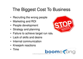 The Biggest Cost To Business
•   Recruiting the wrong people
•   Marketing and ROI
•   People development
•   Strategy and planning
•   Failure to achieve target run rate
•   Lack of skills and desire
•   Internal communication
•   Kneejerk reactions
•   Time
                    (c) Boomerang Business Solutions Ltd
 