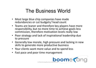 The Business World
• Most large blue chip companies have made
  redundancies or cut budgets/ head count
• Teams are leaner and therefore key players have more
  responsibility, but no more time to achieve goals less
  commission, therefore motivation levels really low
• Poor strategy and lack of inspirational leadership due
  to pressure
• Generally low morale, high pressure and lacking in new
  skills to generate more productive business
• Your clients want more value and to spend less
• Fast pace and poor time management

                    (c) Boomerang Business Solutions Ltd
 
