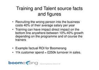 Training and Talent source facts
            and figures
• Recruiting the wrong person into the business
  costs 40% of their average salary per year
• Training can have impact direct impact on the
  bottom line anywhere between 10%-40% growth
  depending on the programme and of course the
  trainers

• Example factual ROI for Boomerang
• 11k customer spend = £250k turnover in sales.


                  (c) Boomerang Business Solutions Ltd
 