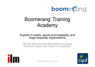 Boomerang’ Training
       Academy
Experts in media, sports and hospitality, and
       large corporate organisations

  We will select the best Boomcoach to ensure
  maximum impact and return on investment.




              (c) Boomerang Business Solutions Ltd
 
