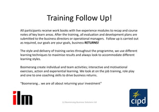 Training Follow Up!
All participants receive work books with live experience modules to recap and course
notes of key learn areas. After the training, all evaluation and development plans are
submitted to the business directors or operational managers. Follow up is carried out
as required, our goals are your goals, business RETURNS!

The style and delivery of training varies throughout the programme, we use different
learning techniques to maximise results and always look to accommodate different
learning styles.

Boomerang create individual and team activities; interactive and motivational
exercises, action and experiential learning. We look at on the job training, role play
and one to one coaching skills to drive business returns.

“Boomerang... we are all about returning your investment”




                               (c) Boomerang Business Solutions Ltd
 