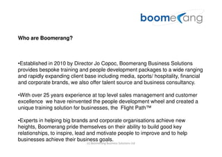 Who are Boomerang?



•Established in 2010 by Director Jo Copoc, Boomerang Business Solutions
provides bespoke training and people development packages to a wide ranging
and rapidly expanding client base including media, sports/ hospitality, financial
and corporate brands, we also offer talent source and business consultancy.

•With over 25 years experience at top level sales management and customer
excellence we have reinvented the people development wheel and created a
unique training solution for businesses, the Flight Path™

•Experts in helping big brands and corporate organisations achieve new
heights, Boomerang pride themselves on their ability to build good key
relationships, to inspire, lead and motivate people to improve and to help
businesses achieve their business goals.
                              (c) Boomerang Business Solutions Ltd
 