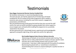 Testimonials
Dave Biggar Commercial Director Everton Football Club
No hesitation whatsoever in recommending Boomerang.
This time last year, we had the opportunity of introducing a US-based
(modified for the UK market) Group Sales programme which needed a
proactive sales process including the usual client research, engagement,
presentation and fulfilment.
Not only did Boomerang quickly grasp the brief but they also sourced the staff
and for the next six months provided on-going valuable inter-active support to
ensure targets were achieved whilst enabling the programme to successfully
‘stand alone’ this season.
No fancy gimmicks just a refreshingly honest, experienced and knowledgeable
approach to doing the right thing, at the right time and for the right price.

                    Raj Unadkat Regional Sales Director Reliance Security
                     Boomerang are fantastic at recruitment and also sales training. They
                    take the time to really understand the company and your specific needs
                    and then sets to work finding someone who can excel in this
                    environment. I have been really impressed with the quality of candidates
                    Boomerang has placed with us. I would have no hesitation in
                    recommending their services to anyone looking for a quality recruiter or
                    trainer.     (c) Boomerang Business Solutions Ltd
 