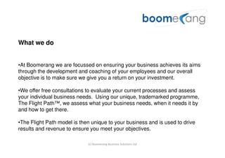 What we do


•At Boomerang we are focussed on ensuring your business achieves its aims
through the development and coaching of your employees and our overall
objective is to make sure we give you a return on your investment.

•We offer free consultations to evaluate your current processes and assess
your individual business needs. Using our unique, trademarked programme,
The Flight Path™, we assess what your business needs, when it needs it by
and how to get there.

•The Flight Path model is then unique to your business and is used to drive
results and revenue to ensure you meet your objectives.

                             (c) Boomerang Business Solutions Ltd
 