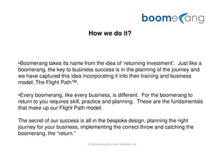 How we do it?



•Boomerang takes its name from the idea of ‘returning investment’. Just like a
boomerang, the key to business success is in the planning of the journey and
we have captured this idea incorporating it into their training and business
model; The Flight Path™.

•Every boomerang, like every business, is different. For the boomerang to
return to you requires skill, practice and planning. These are the fundamentals
that make up our Flight Path model.

The secret of our success is all in the bespoke design, planning the right
journey for your business, implementing the correct throw and catching the
boomerang, the “return.”
                             (c) Boomerang Business Solutions Ltd
 