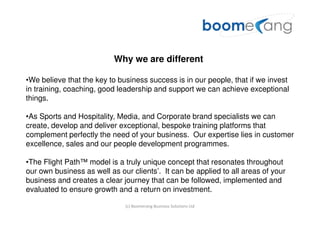Why we are different

•We believe that the key to business success is in our people, that if we invest
in training, coaching, good leadership and support we can achieve exceptional
things.

•As Sports and Hospitality, Media, and Corporate brand specialists we can
create, develop and deliver exceptional, bespoke training platforms that
complement perfectly the need of your business. Our expertise lies in customer
excellence, sales and our people development programmes.

•The Flight Path™ model is a truly unique concept that resonates throughout
our own business as well as our clients’. It can be applied to all areas of your
business and creates a clear journey that can be followed, implemented and
evaluated to ensure growth and a return on investment.

                              (c) Boomerang Business Solutions Ltd
 