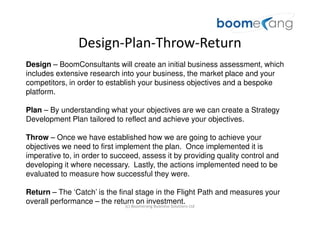 Design-Plan-Throw-Return
Design – BoomConsultants will create an initial business assessment, which
includes extensive research into your business, the market place and your
competitors, in order to establish your business objectives and a bespoke
platform.

Plan – By understanding what your objectives are we can create a Strategy
Development Plan tailored to reflect and achieve your objectives.

Throw – Once we have established how we are going to achieve your
objectives we need to first implement the plan. Once implemented it is
imperative to, in order to succeed, assess it by providing quality control and
developing it where necessary. Lastly, the actions implemented need to be
evaluated to measure how successful they were.

Return – The ‘Catch’ is the final stage in the Flight Path and measures your
overall performance – the return on investment.
                              (c) Boomerang Business Solutions Ltd
 