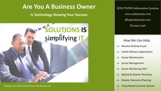 Are You A Business Owner                      SOLUTIONS Information Systems

                              Is Technology Slowing Your Success          www.solutionsis.com

                                                                          dfw@solutionsis.com

                                                                              817.992.0246

                                              SOLUTIONS IS
                                              simplifying IT             How We Can Help
                                                                    Resolve Desktop Issues

                                                                    Install Software Applications

                                                                    Server Maintenance

                                                                    Server Management

                                                                    Server Monitoring 24/7

                                                                    Backup & Disaster Recovery

                                                                    Disaster Recovery Planning

* Mention this Ad for $50 off your first Service Call               Texas Based Customer Service
 