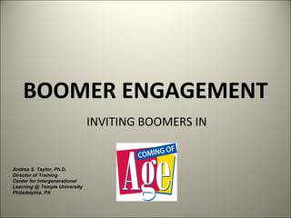 BOOMER ENGAGEMENT INVITING BOOMERS IN Andrea S. Taylor, Ph.D. Director of Training Center for Intergenerational Learning @ Temple University Philadelphia, PA 
