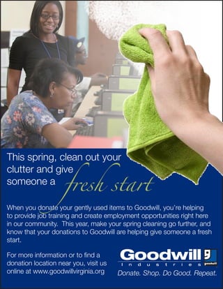 fresh start
This spring, clean out your
clutter and give
someone a

When you donate your gently used items to Goodwill, you’re helping
to provide job training and create employment opportunities right here
in our community. This year, make your spring cleaning go further, and
know that your donations to Goodwill are helping give someone a fresh
start.

For more information or to find a
donation location near you, visit us
online at www.goodwillvirginia.org     Donate. Shop. Do Good. Repeat.
 