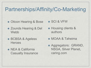 Partnerships/Affinity/Co-Marketing

  Oticon Hearing & Bose   SCI & VFW

  Zounds Hearing & Del    Housing clients &
  Webb                    authors

  BCBSA & Ageless         MOAA & Taheima
  Heroes
                          Aggregators: GRAND,
  NEA & California        NSGA, Silver Planet,
  Casualty Insurance      caring.com
 