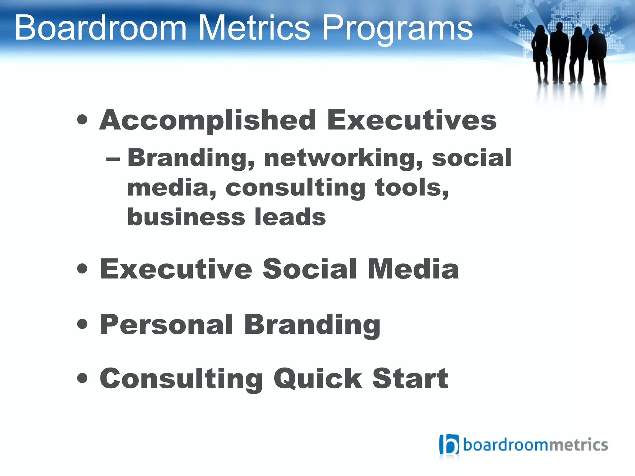 Boardroom Metrics Programs
• Accomplished Executives
– Branding, networking, social
media, consulting tools,
business leads
• Executive Social Media
• Personal Branding
• Consulting Quick Start