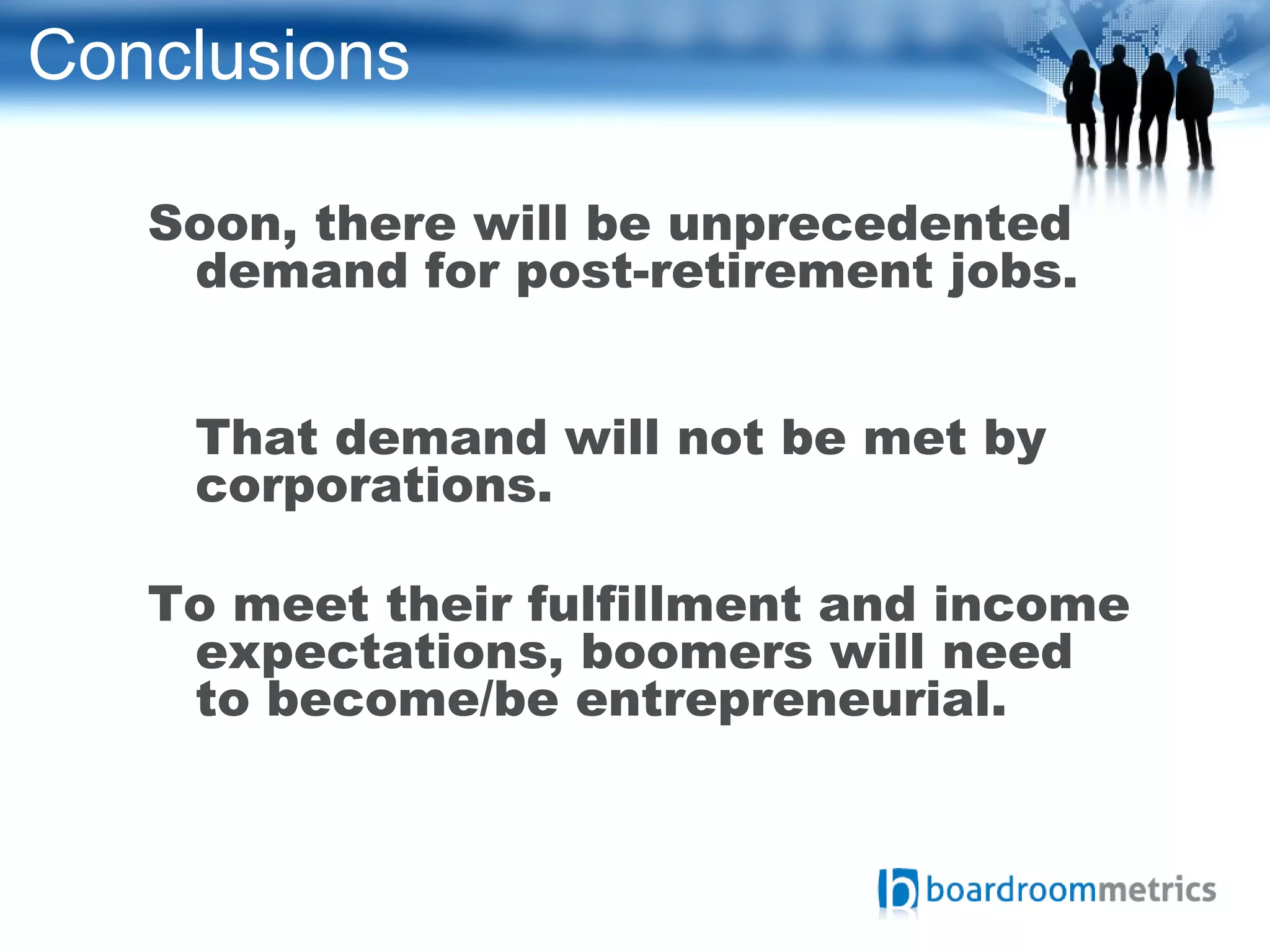 Conclusions
Soon, there will be unprecedented
demand for post-retirement jobs.
That demand will not be met by
corporations.
To meet their fulfillment and income
expectations, boomers will need
to become/be entrepreneurial.