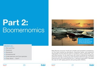 BOOMer
Report
BOOMer
Report20 21
Part 2:
Boomernomics
Baby Boomer economic trends are complex and somewhat contradictory,
on one hand marked by abundance, expensive tastes, and expansive
disposable incomes that are spent on vacations, fancy restaurants, cars,
and other luxuries. On the other hand, the cohort is defined by insufficient
retirement savings, working way past standard retirement age, and deep
financial worry and overburdening, as a “sandwich generation” that pays
the way for both aging parents and young adult children.
Boomers are…
Rich and Poor
Generous
Workaholic
Entrepreneurial
Under-planners and Over-spenders
Crazy about…. Cars?!
Photo: 42% of mature market adults
say they have a keen sense of
adventure, and nearly 40% say they
vacation somewhere different every
time. (Photo by Martin Dimitrov)
 