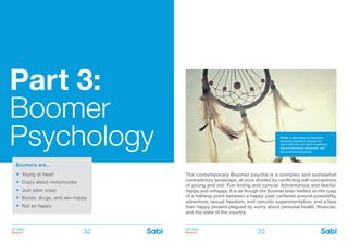 BOOMer
Report
BOOMer
Report32 33
Part 3:
Boomer
Psychology
Boomers are…
Young at heart
	
Crazy about motorcycles
	
Just plain crazy
	
Booze, drugs, and sex-happy
	
Not so happy
The contemporary Boomer psyche is a complex and somewhat
contradictory landscape, at once divided by conflicting self-conceptions
of young and old. Fun-loving and cynical. Adventurous and fearful.
Happy and unhappy. It is as though the Boomer brain teeters on the cusp
of a halfway point between a happy past centered around possibility,
adventure, sexual freedom, and narcotic experimentation; and a less
than happy present plagued by worry about personal health, finances,
and the state of the country.
Photo: A generation of dreamers,
Boomers aspired to change the
world with the civil rights movement,
the environmental movement, and
the women’s movement.
 