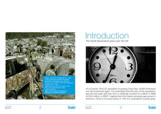 BOOMer
Report
BOOMer
Report2 3
The Youth Generation goes over the hill
Introduction
It’s no secret. The U.S. population is graying. Every day, 10,000 Americans
turn 65 (retirement age)1
. It is estimated that the size of the population
age 85 and older will soar from a relatively modest 4.3 million in 2000
to 20.9 million in 20502
, making them the fastest growing age group in
America. There is no doubt about it. The U.S. population is going gray.
Photo: A blast from the past! Sort of... View
of the contemporary Festival Przystanek
Woodstock, the biggest music festival in
Europe. Looks a lot like the one that happened
in Bethel, NY, in 1969.
Cover: Were you a kid in the ’50s or ’60s.
Sit on the couch and have a read.
© CSA-Printstock
Right: Time is flying for the Boomer
Generation (Copyright Unsplash)
 