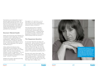 BOOMer
Report
BOOMer
Report40 41
Boomers’ Mental Health
What’s with all the drug use? Perhaps it’s a
throwback to their hippie days. Or maybe
it has to do with a particular Boomer
predisposition: “Believers from an early
age in the power of medicine, Boomers
are more likely than their elders to turn to
drugs,” writes Washington Post reporter
Tara Bahrampour.26
Others attribute the Boomer drug
phenomenon to big changes, such as
retirement, death of a loved one, or failing
health, which can lead to loneliness,
boredom, anxiety, or depression. “This can
prompt a person to begin, continue, or
increase the abuse of medications or other
drugs,” writes Dr. Friedman.27
Whatever the reason, Boomers are using
drugs at an alarming rate.
One report in The Wall Street Journal
has it that up to a fifth of Americans
over 65 years old have mental-health or
substance-abuse conditions.28
This has doctors like Dr. Friedman
concerned that the U.S. is facing a
looming public mental health crisis in
the aging population.”29 Indeed already,
an increasing number of Boomers are
appearing in emergency rooms and at
rehab facilities across the country.30
The Happiness Question
On one hand, Boomers are happy and
enjoying life - taking vacations, ticking off
their bucket lists, enjoying restaurants,
drinks, drugs, and each other! They’re
optimistic about their age. On the other
hand, research shows that Boomers are
more worried, anxious and unhappy than
people in the generation preceding them.31
Boomers worry about their health. They
worry about their finances. And they worry
about ending up alone.32 Boomers think
their standard of living is lower than their
parents’ was at the age they are now, and
this makes them unhappy, too.33
Nonmedical use of prescription drugs is
growing rapidly among this group, too.
Some studies estimate that up to 10% of
Boomers misuse prescription drugs with
serious abuse potential, most often anti-
anxiety benzodiazepines like Klonopin,
sleeping pills like Ambien and opiate
painkillers like Oxycodone.25
Photo: About 80% of Boomers are
dissatisfied with the way things are going
in the country today, compared with 60%
of those ages 18 to 29 (Millennials); 69%
of those ages 30 to 45 (Gen Xers); and
76% of those 65 and older (the Silent and
Greatest Generations). (Pew Research
Social & Demographic Trends, December
20, 2010)
 