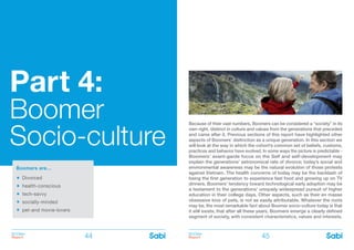 BOOMer
Report
BOOMer
Report44 45
Part 4:
Boomer
Socio-culture
Boomers are…
Divorced
	
health-conscious
	
tech-savvy
	
socially-minded
	
pet-and movie-lovers
Because of their vast numbers, Boomers can be considered a “society” in its
own right, distinct in culture and values from the generations that preceded
and came after it. Previous sections of this report have highlighted other
aspects of Boomers’ distinction as a unique generation. In this section we
will look at the way in which the cohort’s common set of beliefs, customs,
practices and behavior have evolved. In some ways the picture is predictable -
Boomers’ avant-garde focus on the Self and self-development may
explain the generations’ astronomical rate of divorce; today’s social and
environmental awareness may be the natural evolution of those protests
against Vietnam. The health concerns of today may be the backlash of
being the first generation to experience fast food and growing up on TV
dinners. Boomers’ tendency toward technological early adoption may be
a testament to the generations’ uniquely widespread pursuit of higher
education in their college days. Other aspects, such as their en masse
obsessive love of pets, is not as easily attributable. Whatever the roots
may be, the most remarkable fact about Boomer socio-culture today is that
it still exists; that after all these years, Boomers emerge a clearly defined
segment of society, with consistent characteristics, values and interests.
 