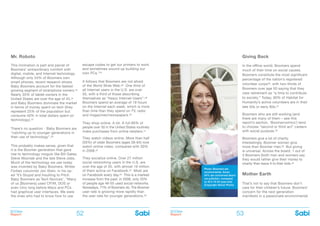 BOOMer
Report
BOOMer
Report52 53
Photo: Boomers are
environmental. Some
54% are concerned about
car pollution, compared
to 45.5 18-54-year-olds
(Copyright iStock Photo)
Mr. Roboto
This inclination is part and parcel of
Boomers’ extraordinary comfort with
digital, mobile, and Internet technology.
Although only 24% of Boomers own
smart phones, recent research shows
Baby Boomers account for the fastest
growing segment of smartphone owners.23
Nearly 35% of tablet owners in the
United States are over the age of 45,24
and Baby Boomers dominate the market
in terms of money spent on tech (they
represent 25% of the population but
consume 40% in total dollars spent on
technology).25
There’s no question - Baby Boomers are
“catching up to younger generations in
their use of technology”.26
This probably makes sense, given that
it is the Boomer generation that gave
rise to technology moguls like Bill Gates,
Steve Wozniak and the late Steve Jobs.
Much of the technology we use today
was invented by Baby Boomers. Writes
Forbes columnist Jon Stein, in his op-
ed ‘It’s Stupid and Insulting to Pitch
Baby Boomers as Tech Novices’, “Many
of us [Boomers] used CP/M, DOS or
even Unix long before Macs and PCs
had graphical user interfaces. We were
the ones who had to know how to use
escape codes to get our printers to work
and sometimes wound up building our
own PCs.”27
It follows that Boomers are not afraid
of the World Wide Web.28 One third of
all Internet users in the U.S. are over
50, with a third of those describing
themselves as “heavy Internet Users”.29
Boomers spend an average of 19 hours
on the Internet each week, which is more
than time than they spend on TV, radio
and magazines/newspapers.30
They shop online. A lot. A full 66% of
people over 50 in the United States routinely
make purchases from online retailers.31
They watch videos online. More than half
(55%) of older Boomers (ages 56-64) now
watch online video, compared with 30%
in 2008.32
They socialize online. Over 27 million
social networking users in the U.S. are
over the age of 55, with almost 19 million
of them active on Facebook.33 Most are
on Facebook every day.34 This is a marked
increase from the past; in 2008, only 20%
of people age 46-55 used social networks.
Nowadays, 71% of Boomers do. The Boomer
user rate is growing more rapidly than
the user rate for younger generations.35
Giving Back
In the offline world, Boomers spend
much of their time on social causes.
Boomers constitute the most significant
percentage of the nation’s registered
volunteer corps36, with two-thirds of
Boomers over age 50 saying that they
view retirement as “a time to contribute
to society.” Today, 90% of Habitat for
Humanity’s active volunteers are in their
late 50s or early 60s.37
Boomers who are still working (and
there are many of them – see this
report’s section, ‘Boomernomics’) tend
to choose “second or third act” careers
with social purpose.38
Boomers give a lot of charity.
Interestingly, Boomer women give
more than Boomer men.39 But giving
is universal. Across the board, 1 out of
3 Boomers (both men and women) say
they would rather give their money to
charity than leave it to their kids.40
Mother Earth
That’s not to say that Boomers don’t
care for their children’s future. Boomers’
concern for the next generation
manifests in a passionate environmental
 