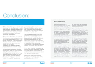 BOOMer
Report
BOOMer
Report56 57
About the Authors
Sabi was founded in 2009 in
response to the discovery of a white
space in the market - namely, a
dearth of companies catering to the
Baby Boomer population, as it ages.
All products on the market required
for “aging” - such as walking canes,
pill carriers and bathroom fixtures -
were designed exclusively to be
functional, with virtually no consideration
for streamlined usage or aesthetics.
We decided it was time to change
that and offer Boomers stylish and
expertly designed alternatives -
products they would love to use. So,
that’s what we did.
In order to determine the most
needed products among this large
and growing aging population, we did
our research. We read everything we
could get our hands on - statistical
reports, academic papers, newspaper
articles - you name it. The more we
read, the more we realized that while
there was a lot of very deep and
targeted research out there about
the cohort, there was nothing that
presented a full and well-rounded
picture of the generation.
That was our objective in piecing
together and writing the first annual
BOOMer Report: to share our
learnings and paint a picture, not of
one single aspect of the generation,
but instead a snapshot in time of the
generation as a whole.
Our ultimate objective is to inspire
the emergence of other initiatives
like ours - both public and private -
that will consider the needs of the
population as it ages and design
products and services, accordingly.
Having undertaken this process, and
developed three product lines geared
to Boomers as they age, a singular
universal truth has emerged for our
small start-up: when you create
products to be better designed and
more beautiful than alternatives on
the market, no matter which market
you’re targeting, you’ll end up creating
products that everyone loves to use.
At the outset of this report, we summarized
the myriad and significant ways in which
Baby Boomers have been different from
any generation before them, and given
their largesse, have in turn changed the
world at every stage of life through
which they have passed.
The question of how they will continue
to be different, as seniors, and continue
to change the world around them in the
future, as they age, is an open question.
We hope that the summary of trends
contained in this report gives some
insight into the current
realities of this generation and the
impacts it is having on society at large.
In response to the question we asked
at the outset, “Who are Baby Boomers
today?” we learned who they are,
demographically; we learned how they
approach economic issues and how
their economic issues are affecting
the economy at large; we got some
insight into how they have evolved,
psychologically (and in some ways
have devolved); and we have learned
how their culture and values have
progressed, as the world has changed
and they have grown older.
The picture that emerges is rife with
contrasts: Boomers are progressive
to the core - continually learning,
adapting to new realities, social norms,
technological advances, and new
information. They are a generation that
strives to participate in the world and all
of its progress, even as they age.
They continue to be ideological, socially
minded, and hopeful about the future.
At the same time, they are plagued by
common personal weaknesses: financial
and health-related irresponsibility, a
weakness for vices, and delusion about
their age and financial status.
We hope we have come some way
toward answering the question, “Who
are Baby Boomers in 2015?”
Conclusion:
 