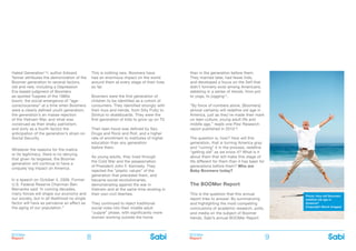 BOOMer
Report
BOOMer
Report8 9
Hated Generation’16, author Edward
Tenner attributes the demonization of the
Boomer generation to several factors,
old and new, including a Depression
Era-based judgment of Boomers
as spoiled Yuppies of the 1980s
boom; the social emergence of ”age-
consciousness” at a time when Boomers
were a clearly defined youth generation;
the generation’s en masse rejection
of the Vietnam War, and what was
construed as their shaky patriotism;
and (only as a fourth factor) the
anticipation of the generation’s strain on
Social Security.
Whatever the reasons for the malice
or its legitimacy, there is no denying
that given its largesse, the Boomer
generation will continue to have a
uniquely big impact on America.
In a speech on October 4, 2006, Former
U.S. Federal Reserve Chairman Ben
Bernanke said ‘In coming decades,
many forces will shape our economy and
our society, but in all likelihood no single
factor will have as pervasive an effect as
the aging of our population.”
This is nothing new. Boomers have
had an enormous impact on the world
around them at every stage of their lives
so far.
Boomers were the first generation of
children to be identified as a cohort of
consumers. They identified strongly with
their toys and trends, from Silly Putty to
Slinkys to skateboards. They were the
first generation of kids to grow up on TV.
Their teen-hood was defined by Sex,
Drugs and Rock and Roll, and a higher
rate of enrollment to institutes of higher
education than any generation
before them.
As young adults, they lived through
the Cold War and the assassination
of President John F. Kennedy. They
rejected the “plastic values” of the
generation that preceded them, and
became social revolutionaries,
demonstrating against the war in
Vietnam and at the same time reveling in
their own civil liberties.
They continued to reject traditional
social roles into their middle adult
“yuppie” phase, with significantly more
women working outside the home
than in the generation before them.
They married later, had fewer kids,
and developed a focus on the Self that
didn’t formerly exist among Americans,
dabbling in a series of trends, from pot
to yoga, to jogging17.
“By force of numbers alone, [Boomers]
almost certainly will redefine old age in
America, just as they’ve made their mark
on teen culture, young adult life and
middle age,” reads one Pew Research
report published in 201018.
The question is, how? How will this
generation, that is turning America gray
and “ruining” it in the process, redefine
“getting old” as we know it? What is it
about them that will make this stage of
life different for them than it has been for
generations before them? Who are
Baby Boomers today?are Baby
The BOOMer Report
This is the question that this annual
report tries to answer. By summarizing
and highlighting the most compelling
conclusions of academic research, polls,
and media on the subject of Boomer
trends, Sabi’s annual BOOMer Report
Photo: How will Boomers
redefine old age in
America?
(Copyright iStock Images)
 