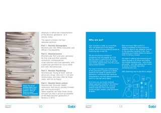 BOOMer
Report
BOOMer
Report10 11
attempts to define key characteristics
of the Boomer generation, as it
stands, today.
The report is broken into four
separate sections:
Part 1 - Boomer Demography
Boomers are: Old, White, Educated, and
Affluent Grandparents;
Part 2 - Boomernomics
Boomers are: Rich and poor, generous
(to their kids and their parents),
workaholic, entrepreneurial
under-planners and over-spenders, with
a particular penchant for luxury travel
and cars, and adventure;
Part 3 - Boomer Psychology
Boomers are: Young at heart, (still) all
about sex, drugs, and rock ’n’ roll (and
motorcycles), still crazy after all these
years, and not so happy;
Part 4 - Boomer Socio-culture
Boomers are: Divorced, health-
conscious, tech-savvy, socially-minded,
pet- and movie-lovers
Taken together, we hope these trends
will paint as clear a picture as possible
of the Baby Boomer generation in
America in 2015.
Who are we?
Sabi, founded in 2009, is a small Palo
Alto, CA-based brand that designs
unique, award-winning products aimed at
improving day-to-day life.
We are one among a handful of
companies that has popped up in the
last few years in response to the new
demographic reality in the U.S. and the
new market opportunities that this unique
aging cohort presents.
Our deep knowledge and understanding
of this generation inspired us to design
products that speak to people of this
generation, considering their particular
characteristics, how they define themselves,
and how they feel about aging.
As it turns out, our human centered
design approach resulted in the creation
of three multi-generational, universal
product lines that have wide appeal
across all ages, shapes, sizes and levels
of ability.
Each and every Sabi product is
deeply considered to bring maximum
simplicity, ease of use, elegance, and joy
to the everyday moments in life - from
organizing your weekly pillbox to taking a
stroll, to taking a shower.
Our hope in offering and distributing this
report annually is to inform and inspire
like-minded developments - both private
and public - and help catalyze the market
to evolve to include many other
companies like ours.
Sabi: Improving day-to-day life by design
Photo: The annual
BOOMer Report aims
to answer the elusive
question: “Who are
Boomers today?”
(Copyright Vinretphoto)
 