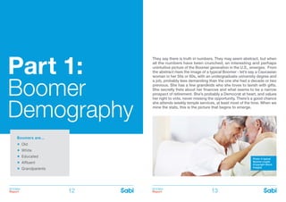 BOOMer
Report
BOOMer
Report12 13
Part 1:
Boomer
Demography
They say there is truth in numbers. They may seem abstract, but when
all the numbers have been crunched, an interesting and perhaps
unintuitive picture of the Boomer generation in the U.S., emerges. From
the abstract rises the image of a typical Boomer - let’s say a Caucasian
woman in her 50s or 60s, with an undergraduate university degree and
a job, probably less demanding than the one she had a decade or two
previous. She has a few grandkids who she loves to lavish with gifts.
She secretly frets about her finances and what seems to be a narrow
prospect of retirement. She’s probably a Democrat at heart, and values
her right to vote, never missing the opportunity. There’s a good chance
she attends weekly temple services, at least most of the time. When we
mine the stats, this is the picture that begins to emerge.
Boomers are…
Old
White
Educated
Affluent
Grandparents
Photo: A typical
Boomer couple
(Copyright iStock
Images)
 