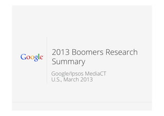 Google Conﬁdential and Proprietary 11
2013 Boomers Research
Summary
Google/Ipsos MediaCT
U.S., March 2013
 