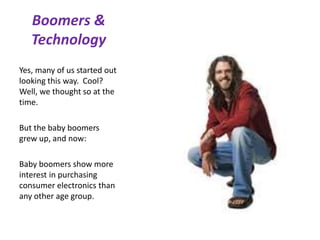 Boomers &
Technology
Yes, many of us started out
looking this way. Cool?
Well, we thought so at the
time.
But the baby boomers
grew up, and now:
Baby boomers show more
interest in purchasing
consumer electronics than
any other age group.
 