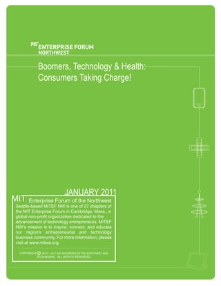 Boomers,  Technology  &  Health:  
              Consumers  Taking  Charge!




                                JANUARY  2011
MIT
        Enterprise  Forum  of  the  Northwest
Seattle-­based  MITEF  NW  is  one  of  27  chapters  of  
the  MIT  Enterprise  Forum  in  Cambridge,  Mass.,  a  
global  non-­profit  organization  dedicated  to  the  
advancement  of  technology  entrepreneurs.  MITEF  
NW’s  mission  is  to  inspire,  connect,  and  educate  
our   region's   entrepreneurial   and   technology  
business  community.  For  more  information,  please  
visit  at  www.mitwa.org.  

  COPYRIGHT   C 2010 − 2011 MIT ENTERPRISE OF THE NORTHWEST AND
           TECH4AGING.    ALL  RIGHTS  RESERVED.
 