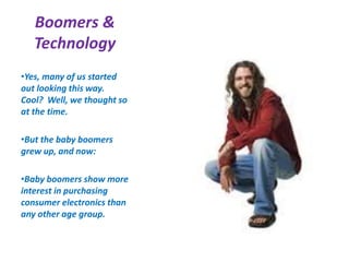 Boomers &
Technology
•Yes, many of us started
out looking this way.
Cool? Well, we thought so
at the time.
•But the baby boomers
grew up, and now:
•Baby boomers show more
interest in purchasing
consumer electronics than
any other age group.
 