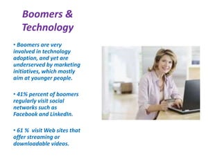 Boomers &
Technology
• Boomers are very
involved in technology
adoption, and yet are
underserved by marketing
initiatives, which mostly
aim at younger people.
• 41% percent of boomers
regularly visit social
networks such as
Facebook and LinkedIn.
• 61 % visit Web sites that
offer streaming or
downloadable videos.