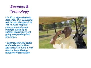 Boomers &
Technology
• In 2011, approximately
30% of the U.S. population
will be over the age of 50.
Yet, in 2010, they are
expected to outspend
younger adults by $1
trillion. Boomers are not
going away quietly into
the sunset.
• Contrary to many public
and media perceptions,
Baby Boomers have a real
interest in continuing
adoption of technology.