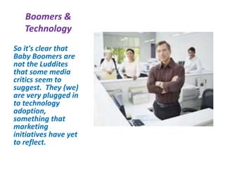 Boomers &
Technology
So it's clear that
Baby Boomers are
not the Luddites
that some media
critics seem to
suggest. They (we)
are very plugged in
to technology
adoption,
something that
marketing
initiatives have yet
to reflect.