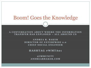 Boom! Goes the Knowledge

A CONVERSATION ABOUT WHERE THE INFORMATION
   TRANSFER HAS EXPLODED – ALL AROUND US

             ANDREA R. BAKER
        DIRECTOR OF ENTERPRISE 2.0
          CHIEF SOCIAL ENGINEER

           HASHTAG #WMTA01

               @IMMUNITY
            ANDREARBAKER.COM
 