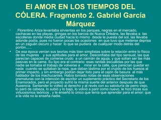 El AMOR EN LOS TIEMPOS DEL CÓLERA. Fragmento 2. Gabriel García Márquez ... Florentino Ariza levantaba sirvientas en los parques, negras en el mercado, cachacas en las playas, gringas en los barcos de Nueva Orleáns, las llevaba a  las escolleras donde media ciudad hacía lo mismo  desde la puesta del sol, las llevaba adonde podía, pues no fueron pocas las ocasiones  en que tuvo que meterse deprisa en un zaguán oscuro y hacer  lo que se pudiera  de cualquier modo detrás del portón...... De esa época venían sus teorías más bien simplistas sobre la relación entre lo físico de las mujeres  y sus aptitudes para el amor. Desconfiaba del tipo sensual, las que parecían capaces de comerse crudo  a un caimán de aguja, y que solían ser las más pasivas en la cama. Su tipo era el contrario: esas ranitas escuálidas por las que nadie se tomaba el trabajo de volverse a  mirar en la calle, que parecían quedar en nada  cuando se quitaban la ropa, que daban lástima por el crujido de los huesos al primer impacto, y sin embargo podían dejar listo para el cajón de basura  al más hablador de los machucantes. Había tomado notas de esas observaciones  prematuras con la intención de escribir un suplemento práctico del Secretario de los Enamorados, pero el proyecto sufrió la misma suerte del anterior después de que Ausencia  Santander lo volteó al derecho y al revés con su sabiduría de perro viejo, lo paró de cabeza, lo subió y lo bajó, lo volvió a parir como nuevo, le hizo trizas sus virtuosismos teóricos , y le enseñó lo único que tenía que aprender para el amor: que a la vida no la enseña nadie. 