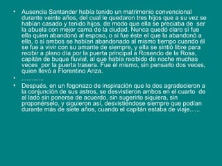 Ausencia Santander había tenido un matrimonio convencional durante veinte años, del cual le quedaron tres hijos que a su vez se habían casado y tenido hijos, de modo que ella se preciaba de  ser la abuela con mejor cama de la ciudad. Nunca quedó claro si fue ella quien abandonó al esposo, o si fue éste el que la abandonó a ella, o si ambos se habían abandonado al mismo tiempo cuando él se fue a vivir con su amante de siempre, y ella se sintió libre para recibir a pleno día por la puerta principal a Rosendo de la Rosa, capitán de buque fluvial, al que había recibido de noche muchas veces  por la puerta trasera. Fue él mismo, sin pensarlo dos veces, quien llevó a Florentino Ariza. ............. Después, en un fogonazo de inspiración que lo dos agradecieron a la conjunción de sus astros, se desvistieron ambos en el cuarto  de al lado sin ponerse de acuerdo, sin sugerirlo siquiera, sin proponérselo, y siguieron así, desvistiéndose siempre que podían durante más de siete años, cuando el capitán estaba de viaje...... 