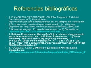 Referencias bibliográficas 1. El AMOR EN LOS TIEMPOS DEL CÓLERA. Fragmento 2. Gabriel García Márquez. (s.f.)  Disponible en: http://www.sexuar.com.ar/literatura/amor_en_los_tiempos_del_colera2.htm 2.El «boom» de la narrativa hispanoamericana (II) . (s.f.) Hiru.com Disponible en:  http://www.hiru.com/es/literatura/literatura_08900.html 3. Novela del lenguaje.  El boom latinoamericano. (s.f.) Disponible en:  http://www.geocities.com/boomlatino/vbdoc02.html 4.  Roitman Rosennmann, Marcos.Conflicto y crisis en el pensamiento social latinoamericano. Marcos Roitman Rosennmann : . . [Citado: 2/11/2008].   http://sala.clacso.org.ar/gsdl/cgi-bin/library?e=d-000-00---0osal--00-0-0--0prompt-10---4------0-1l--1-es-Zz-1---20-about---00031-001-0-0utfZz-8-00&a=d&c=osal&cl=CL2.1&d=HASH0180f586e775e14ecae6aebe.5.2 5. TOUSSAINT Frantz.  Conflictos y guerrillas en América Latina.  Disponible en:  http://www.sciences-po.fr/formation/langues/seminaire_2007/niveau_4/toussaint.pdf 