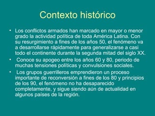Contexto histórico Los conflictos armados han marcado en mayor o menor grado la actividad política de toda América Latina. Con su resurgimiento a fines de los años 50, el fenómeno va a desarrollarse rápidamente para generalizarse a casi todo el continente durante la segunda mitad del siglo XX. Conoce su apogeo entre los años 60 y 80, periodo de muchas tensiones políticas y convulsiones sociales.  Los grupos guerrilleros emprendieron un proceso importante de reconversión a fines de los 80 y principios de los 90, el fenómeno no ha desaparecido completamente, y sigue siendo aún de actualidad en algunos países de la región. 