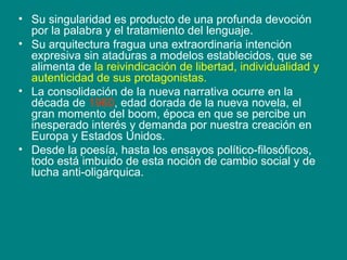 Su singularidad es producto de una profunda devoción por la palabra y el tratamiento del lenguaje.  Su arquitectura fragua una extraordinaria intención expresiva sin ataduras a modelos establecidos, que se alimenta de  la reivindicación de libertad, individualidad y autenticidad de sus protagonistas.   La consolidación de la nueva narrativa ocurre en la década de  1960 , edad dorada de la nueva novela, el gran momento del boom, época en que se percibe un inesperado interés y demanda por nuestra creación en Europa y Estados Unidos.  Desde la poesía, hasta los ensayos político-filosóficos, todo está imbuido de esta noción de cambio social y de lucha anti-oligárquica. 